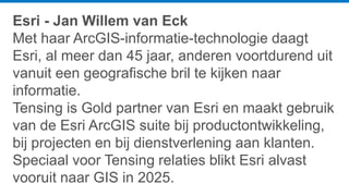 Esri - Jan Willem van Eck
Met haar ArcGIS-informatie-technologie daagt
Esri, al meer dan 45 jaar, anderen voortdurend uit
vanuit een geografische bril te kijken naar
informatie.
Tensing is Gold partner van Esri en maakt gebruik
van de Esri ArcGIS suite bij productontwikkeling,
bij projecten en bij dienstverlening aan klanten.
Speciaal voor Tensing relaties blikt Esri alvast
vooruit naar GIS in 2025.
 