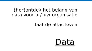 Data
(her)ontdek het belang van
data voor u / uw organisatie
laat de atlas leven
 