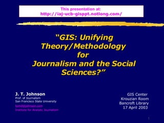 “ GIS: Unifying Theory/Methodology  for  Journalism and the Social Sciences?”   J. T. Johnson Prof. of Journalism San Francisco State University  [email_address]   Institute for Analytic Journalism This presentation at:   http:// iaj - ucb - gisppt . notlong .com/ GIS Center   Krouzian Room  Bancroft Library 17 April 2003   