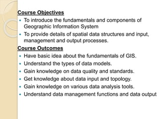 Course Objectives
 To introduce the fundamentals and components of
Geographic Information System
 To provide details of ...