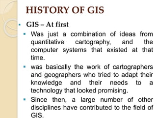 HISTORY OF GIS
 GIS – At first
 Was just a combination of ideas from
quantitative cartography, and the
computer systems that existed at that
time.
 was basically the work of cartographers
and geographers who tried to adapt their
knowledge and their needs to a
technology that looked promising.
 Since then, a large number of other
disciplines have contributed to the field of
GIS.
 
