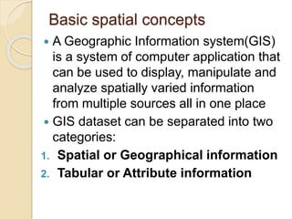 Basic spatial concepts
 A Geographic Information system(GIS)
is a system of computer application that
can be used to display, manipulate and
analyze spatially varied information
from multiple sources all in one place
 GIS dataset can be separated into two
categories:
1. Spatial or Geographical information
2. Tabular or Attribute information
 