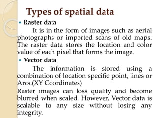 Types of spatial data
 Raster data
It is in the form of images such as aerial
photographs or imported scans of old maps.
The raster data stores the location and color
value of each pixel that forms the image.
 Vector data
The information is stored using a
combination of location specific point, lines or
Arcs.(XY Coordinates)
Raster images can loss quality and become
blurred when scaled. However, Vector data is
scalable to any size without losing any
integrity.
 