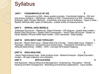 Syllabus
UNIT I FUNDAMENTALS OF GIS 9
Introduction to GIS - Basic spatial concepts - Coordinate Systems - GIS and
Information Systems – Definitions – History of GIS - Components of a GIS – Hardware,
Software, Data, People, Methods – Proprietary and open source Software - Types of data –
Spatial, Attribute data- types of attributes – scales/ levels of measurements.
UNIT II SPATIAL DATA MODELS 9
Database Structures – Relational, Object Oriented – ER diagram - spatial data models –
Raster Data Structures – Raster Data Compression - Vector Data Structures - Raster vs
Vector Models TIN and GRID data models - OGC standards - Data Quality.
UNIT III DATA INPUT AND TOPOLOGY 9
Scanner - Raster Data Input – Raster Data File Formats – Vector Data Input –Digitiser –
Topology - Adjacency, connectivity and containment – Topological Consistency rules –
Attribute Data linking – ODBC – GPS - Concept GPS based mapping.
UNIT IV DATA ANALYSIS 9
Vector Data Analysis tools - Data Analysis tools - Network Analysis - Digital Education
models - 3D data collection and utilisation.
UNIT V APPLICATIONS 9
GIS Applicant - Natural Resource Management - Engineering - Navigation - Vehicle
tracking and fleet management - Marketing and Business applications - Case studies.
 