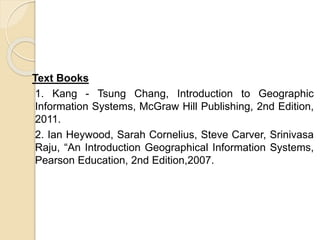 Text Books
1. Kang - Tsung Chang, Introduction to Geographic
Information Systems, McGraw Hill Publishing, 2nd Edition,
2011.
2. Ian Heywood, Sarah Cornelius, Steve Carver, Srinivasa
Raju, “An Introduction Geographical Information Systems,
Pearson Education, 2nd Edition,2007.
 