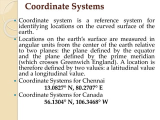 Coordinate Systems
 Coordinate system is a reference system for
identifying locations on the curved surface of the
earth.
 Locations on the earth’s surface are measured in
angular units from the center of the earth relative
to two planes: the plane defined by the equator
and the plane defined by the prime meridian
(which crosses Greenwich England). A location is
therefore defined by two values: a latitudinal value
and a longitudinal value.
 Coordinate Systems for Chennai
13.0827° N, 80.2707° E
 Coordinate Systems for Canada
56.1304° N, 106.3468° W
 