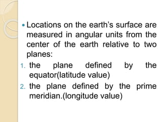  Locations on the earth’s surface are
measured in angular units from the
center of the earth relative to two
planes:
1. the plane defined by the
equator(latitude value)
2. the plane defined by the prime
meridian.(longitude value)
 