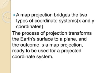  A map projection bridges the two
types of coordinate systems(x and y
coordinates)
The process of projection transforms
the Earth’s surface to a plane, and
the outcome is a map projection,
ready to be used for a projected
coordinate system.
 