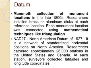 Datum
 Mammoth collection of monument
locations in the late 1800s. Researchers
installed brass or aluminum disks at each
reference location. Each monument location
was connected using mathematical
techniques like triangulation
 NAD27 - North American Datum of 1927 . It
is a network of standardized horizontal
positions on North America. Researchers
gathered approximately 26,000 stations in
the United States and Canada. At each
station, surveyors collected latitudes and
longitude coordinates
 