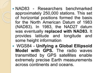  NAD83 - Researchers benchmarked
approximately 250,000 stations. This set
of horizontal positions formed the basis
for the North American Datum of 1983
(NAD83). In 1983, the NAD27 datum
was eventually replaced with NAD83. It
provides latitude and longitude and
some height information
 WGS84 - Unifying a Global Ellipsoid
Model with GPS. The radio waves
transmitted by GPS satellites enable
extremely precise Earth measurements
across continents and oceans.
 