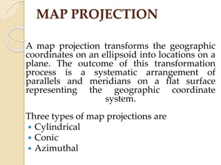 MAP PROJECTION
A map projection transforms the geographic
coordinates on an ellipsoid into locations on a
plane. The outcome of this transformation
process is a systematic arrangement of
parallels and meridians on a flat surface
representing the geographic coordinate
system.
Three types of map projections are
 Cylindrical
 Conic
 Azimuthal
 