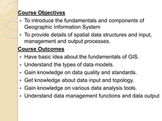 Course Objectives
 To introduce the fundamentals and components of
Geographic Information System
 To provide details of spatial data structures and input,
management and output processes.
Course Outcomes
 Have basic idea about the fundamentals of GIS.
 Understand the types of data models.
 Gain knowledge on data quality and standards.
 Get knowledge about data input and topology.
 Gain knowledge on various data analysis tools.
 Understand data management functions and data output
 