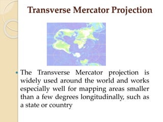 Transverse Mercator Projection
 The Transverse Mercator projection is
widely used around the world and works
especially well for mapping areas smaller
than a few degrees longitudinally, such as
a state or country
 