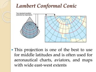 Lambert Conformal Conic
 This projection is one of the best to use
for middle latitudes and is often used for
aeronautical charts, aviators, and maps
with wide east-west extents
 