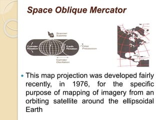 Space Oblique Mercator
 This map projection was developed fairly
recently, in 1976, for the specific
purpose of mapping of imagery from an
orbiting satellite around the ellipsoidal
Earth
 