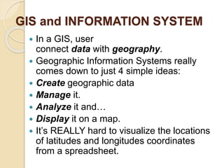 GIS and INFORMATION SYSTEM
 In a GIS, user
connect data with geography.
 Geographic Information Systems really
comes down to just 4 simple ideas:
 Create geographic data
 Manage it.
 Analyze it and…
 Display it on a map.
 It’s REALLY hard to visualize the locations
of latitudes and longitudes coordinates
from a spreadsheet.
 