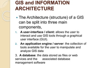GIS and INFORMATION
ARCHITECTURE
 The Architecture (structure) of a GIS
can be split into three main
components,
1. A user-interface / client: allows the user to
interact and use GIS tools through a graphical
user interface (GUI).
2. An application engine / server: the collection of
tools available for the user to manipulate and
analyze GIS data
3. A database: the data stored as files or web
services and the associated database
management software
 