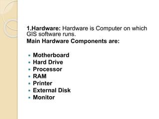 1.Hardware: Hardware is Computer on which
GIS software runs.
Main Hardware Components are:
 Motherboard
 Hard Drive
 Processor
 RAM
 Printer
 External Disk
 Monitor
 