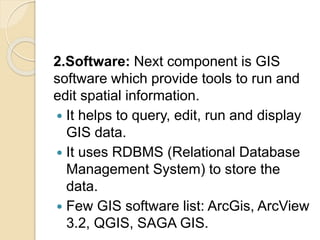 2.Software: Next component is GIS
software which provide tools to run and
edit spatial information.
 It helps to query, edit, run and display
GIS data.
 It uses RDBMS (Relational Database
Management System) to store the
data.
 Few GIS software list: ArcGis, ArcView
3.2, QGIS, SAGA GIS.
 