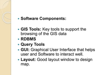  Software Components:
 GIS Tools: Key tools to support the
browsing of the GIS data
 RDBMS
 Query Tools
 GUI: Graphical User Interface that helps
user and Software to interact well.
 Layout: Good layout window to design
map.
 