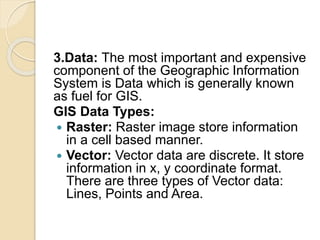 3.Data: The most important and expensive
component of the Geographic Information
System is Data which is generally known
as fuel for GIS.
GIS Data Types:
 Raster: Raster image store information
in a cell based manner.
 Vector: Vector data are discrete. It store
information in x, y coordinate format.
There are three types of Vector data:
Lines, Points and Area.
 