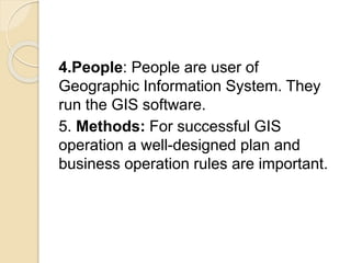 4.People: People are user of
Geographic Information System. They
run the GIS software.
5. Methods: For successful GIS
operation a well-designed plan and
business operation rules are important.
 