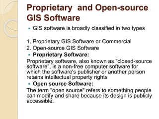 Proprietary and Open-source
GIS Software
 GIS software is broadly classified in two types
1. Proprietary GIS Software or Commercial
2. Open-source GIS Software
 Proprietary Software:
Proprietary software, also known as "closed-source
software", is a non-free computer software for
which the software's publisher or another person
retains intellectual property rights
 Open source Software:
The term "open source" refers to something people
can modify and share because its design is publicly
accessible.
 