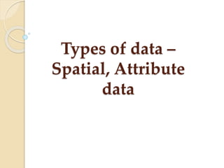 Types of data –
Spatial, Attribute
data
 