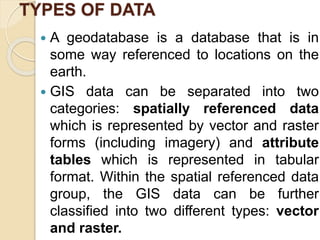 TYPES OF DATA
 A geodatabase is a database that is in
some way referenced to locations on the
earth.
 GIS data can be separated into two
categories: spatially referenced data
which is represented by vector and raster
forms (including imagery) and attribute
tables which is represented in tabular
format. Within the spatial referenced data
group, the GIS data can be further
classified into two different types: vector
and raster.
 
