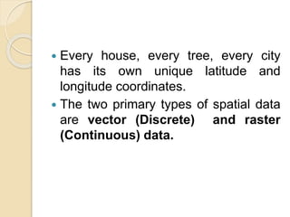  Every house, every tree, every city
has its own unique latitude and
longitude coordinates.
 The two primary types of spatial data
are vector (Discrete) and raster
(Continuous) data.
 