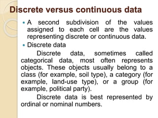 Discrete versus continuous data
 A second subdivision of the values
assigned to each cell are the values
representing discrete or continuous data.
 Discrete data
Discrete data, sometimes called
categorical data, most often represents
objects. These objects usually belong to a
class (for example, soil type), a category (for
example, land-use type), or a group (for
example, political party).
Discrete data is best represented by
ordinal or nominal numbers.
 