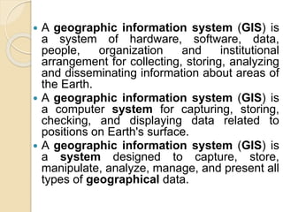  A geographic information system (GIS) is
a system of hardware, software, data,
people, organization and institutional
arrangement for collecting, storing, analyzing
and disseminating information about areas of
the Earth.
 A geographic information system (GIS) is
a computer system for capturing, storing,
checking, and displaying data related to
positions on Earth's surface.
 A geographic information system (GIS) is
a system designed to capture, store,
manipulate, analyze, manage, and present all
types of geographical data.
 