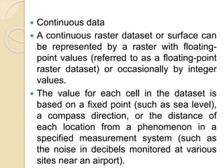  Continuous data
 A continuous raster dataset or surface can
be represented by a raster with floating-
point values (referred to as a floating-point
raster dataset) or occasionally by integer
values.
 The value for each cell in the dataset is
based on a fixed point (such as sea level),
a compass direction, or the distance of
each location from a phenomenon in a
specified measurement system (such as
the noise in decibels monitored at various
sites near an airport).
 