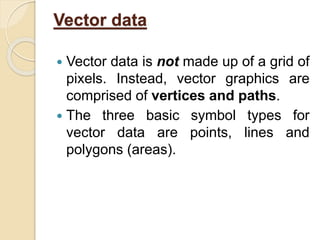 Vector data
 Vector data is not made up of a grid of
pixels. Instead, vector graphics are
comprised of vertices and paths.
 The three basic symbol types for
vector data are points, lines and
polygons (areas).
 
