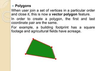  Polygons
When user join a set of vertices in a particular order
and close it, this is now a vector polygon feature.
In order to create a polygon, the first and last
coordinate pair are the same.
For example, a building footprint has a square
footage and agricultural fields have acreage.
 