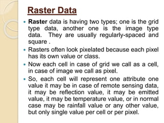Raster Data
 Raster data is having two types; one is the grid
type data, another one is the image type
data. They are usually regularly-spaced and
square .
 Rasters often look pixelated because each pixel
has its own value or class.
 Now each cell in case of grid we call as a cell,
in case of image we call as pixel.
 So, each cell will represent one attribute one
value it may be in case of remote sensing data,
it may be reflection value, it may be emitted
value, it may be temperature value, or in normal
case may be rainfall value or any other value,
but only single value per cell or per pixel.
 