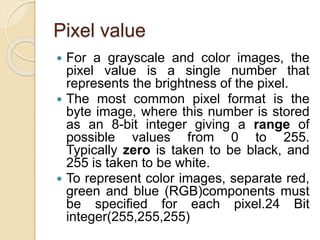 Pixel value
 For a grayscale and color images, the
pixel value is a single number that
represents the brightness of the pixel.
 The most common pixel format is the
byte image, where this number is stored
as an 8-bit integer giving a range of
possible values from 0 to 255.
Typically zero is taken to be black, and
255 is taken to be white.
 To represent color images, separate red,
green and blue (RGB)components must
be specified for each pixel.24 Bit
integer(255,255,255)
 