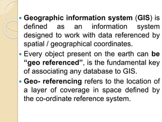 Geographic information system (GIS) is
defined as an information system
designed to work with data referenced by
spatial / geographical coordinates.
 Every object present on the earth can be
“geo referenced”, is the fundamental key
of associating any database to GIS.
 Geo- referencing refers to the location of
a layer of coverage in space defined by
the co-ordinate reference system.
 