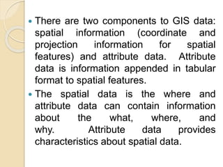  There are two components to GIS data:
spatial information (coordinate and
projection information for spatial
features) and attribute data. Attribute
data is information appended in tabular
format to spatial features.
 The spatial data is the where and
attribute data can contain information
about the what, where, and
why. Attribute data provides
characteristics about spatial data.
 