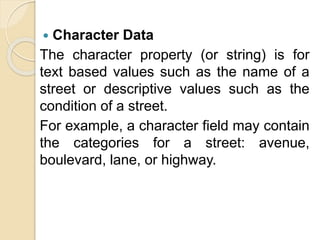  Character Data
The character property (or string) is for
text based values such as the name of a
street or descriptive values such as the
condition of a street.
For example, a character field may contain
the categories for a street: avenue,
boulevard, lane, or highway.
 