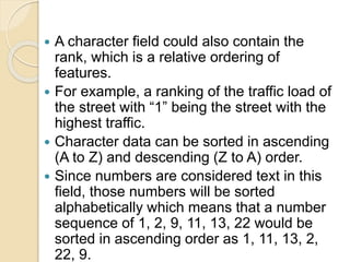  A character field could also contain the
rank, which is a relative ordering of
features.
 For example, a ranking of the traffic load of
the street with “1” being the street with the
highest traffic.
 Character data can be sorted in ascending
(A to Z) and descending (Z to A) order.
 Since numbers are considered text in this
field, those numbers will be sorted
alphabetically which means that a number
sequence of 1, 2, 9, 11, 13, 22 would be
sorted in ascending order as 1, 11, 13, 2,
22, 9.
 