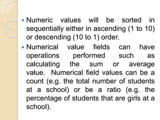  Numeric values will be sorted in
sequentially either in ascending (1 to 10)
or descending (10 to 1) order.
 Numerical value fields can have
operations performed such as
calculating the sum or average
value. Numerical field values can be a
count (e.g. the total number of students
at a school) or be a ratio (e.g. the
percentage of students that are girls at a
school).
 