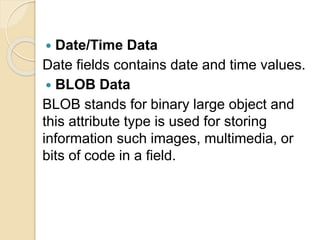  Date/Time Data
Date fields contains date and time values.
 BLOB Data
BLOB stands for binary large object and
this attribute type is used for storing
information such images, multimedia, or
bits of code in a field.
 
