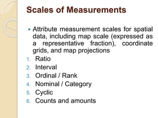 Scales of Measurements
 Attribute measurement scales for spatial
data, including map scale (expressed as
a representative fraction), coordinate
grids, and map projections
1. Ratio
2. Interval
3. Ordinal / Rank
4. Nominal / Category
5. Cyclic
6. Counts and amounts
 