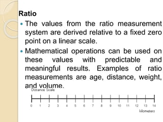 Ratio
 The values from the ratio measurement
system are derived relative to a fixed zero
point on a linear scale.
 Mathematical operations can be used on
these values with predictable and
meaningful results. Examples of ratio
measurements are age, distance, weight,
and volume.
 