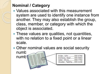 Nominal / Category
 Values associated with this measurement
system are used to identify one instance from
another. They may also establish the group,
class, member, or category with which the
object is associated.
 These values are qualities, not quantities,
with no relation to a fixed point or a linear
scale.
 Other nominal values are social security
numbers, ZIP Codes, and telephone
numbers.
 