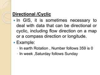 Directional /Cyclic
 In GIS, it is sometimes necessary to
deal with data that can be directional or
cyclic, including flow direction on a map
or a compass direction or longitude.
 Example:
◦ In earth Rotation , Number follows 359 is 0
◦ In week ,Saturday follows Sunday
 
