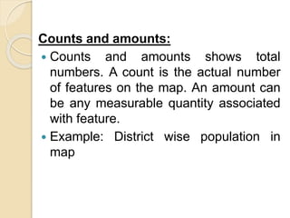 Counts and amounts:
 Counts and amounts shows total
numbers. A count is the actual number
of features on the map. An amount can
be any measurable quantity associated
with feature.
 Example: District wise population in
map
 
