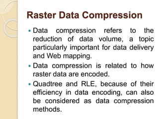 Raster Data Compression
 Data compression refers to the
reduction of data volume, a topic
particularly important for data delivery
and Web mapping.
 Data compression is related to how
raster data are encoded.
 Quadtree and RLE, because of their
efficiency in data encoding, can also
be considered as data compression
methods.
 