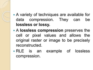  A variety of techniques are available for
data compression. They can be
lossless or lossy.
 A lossless compression preserves the
cell or pixel values and allows the
original raster or image to be precisely
reconstructed.
 RLE is an example of lossless
compression.
 
